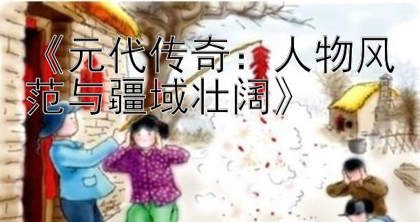 《元代传奇：人物风范与疆域壮阔》