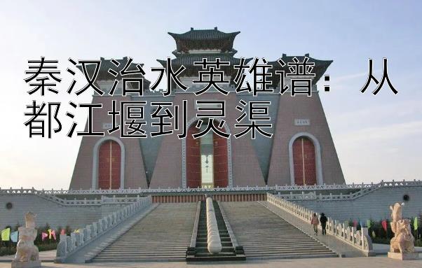 秦汉治水英雄谱：从都江堰到灵渠