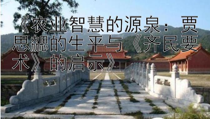 《农业智慧的源泉：贾思勰的生平与《齐民要术》的启示》