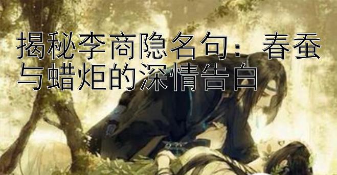 揭秘李商隐名句：春蚕与蜡炬的深情告白