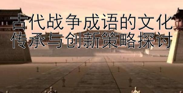 古代战争成语的文化传承与创新策略探讨