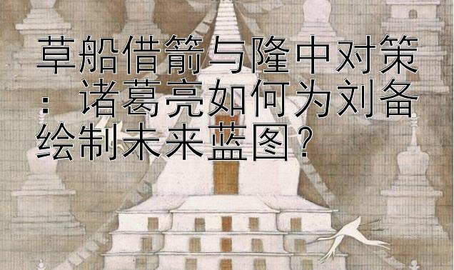 草船借箭与隆中对策：诸葛亮如何为刘备绘制未来蓝图？