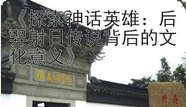 《探索神话英雄：后羿射日传说背后的文化意义》