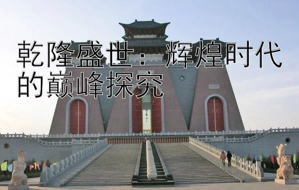 乾隆盛世：辉煌时代的巅峰探究