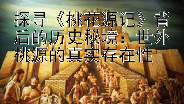 探寻《桃花源记》背后的历史秘境：世外桃源的真实存在性