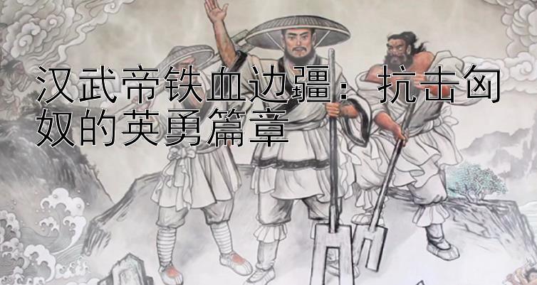 汉武帝铁血边疆：抗击匈奴的英勇篇章