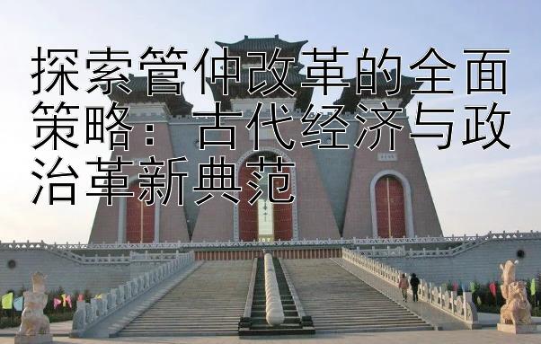 探索管仲改革的全面策略：古代经济与政治革新典范