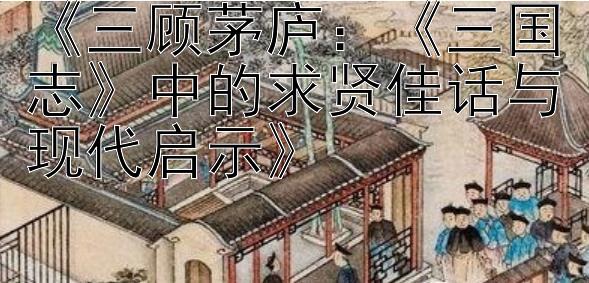 《三顾茅庐：《三国志》中的求贤佳话与现代启示》