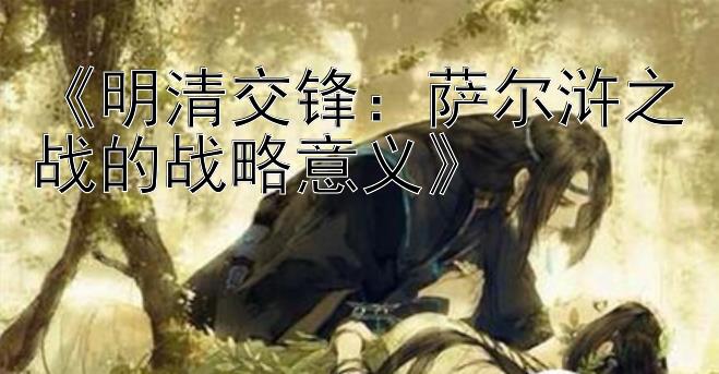 《明清交锋：萨尔浒之战的战略意义》