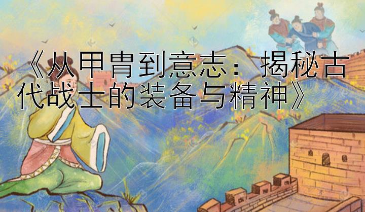 《从甲胄到意志：揭秘古代战士的装备与精神》