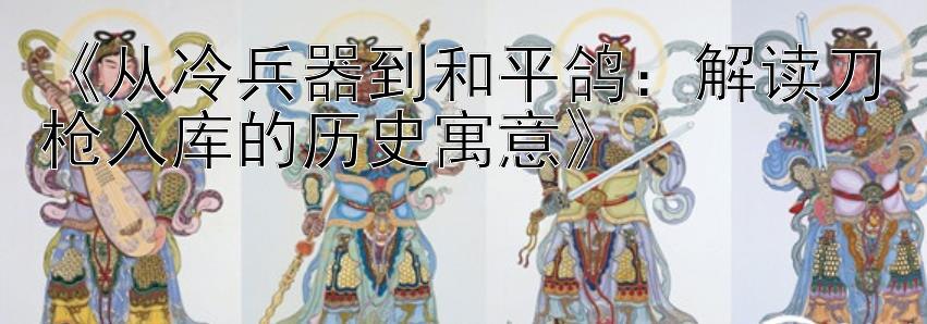 《从冷兵器到和平鸽：解读刀枪入库的历史寓意》