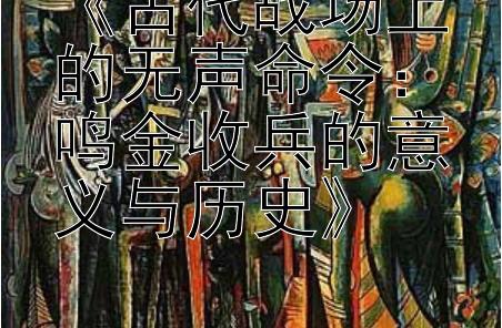 《古代战场上的无声命令：鸣金收兵的意义与历史》