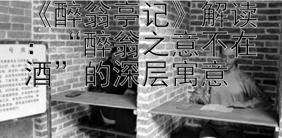 《醉翁亭记》解读：“醉翁之意不在酒”的深层寓意