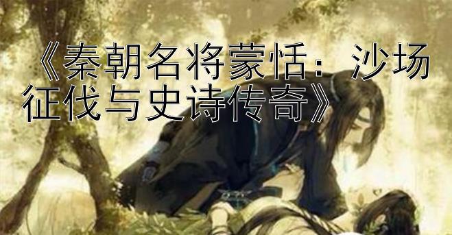 《秦朝名将蒙恬：沙场征伐与史诗传奇》