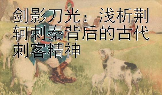 剑影刀光：浅析荆轲刺秦背后的古代刺客精神