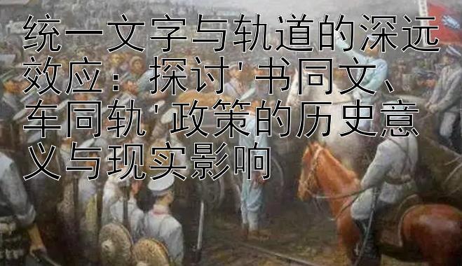 统一文字与轨道的深远效应：探讨'书同文、车同轨'政策的历史意义与现实影响