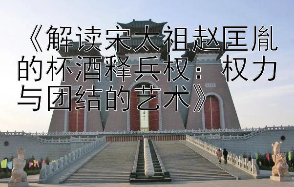 《解读宋太祖赵匡胤的杯酒释兵权：权力与团结的艺术》