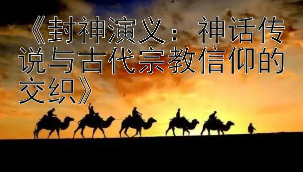 《封神演义：神话传说与古代宗教信仰的交织》