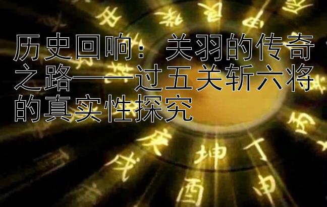 历史回响：关羽的传奇之路——过五关斩六将的真实性探究