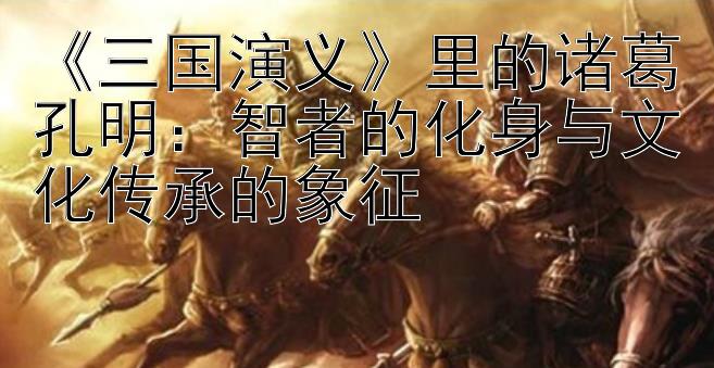 《三国演义》里的诸葛孔明：智者的化身与文化传承的象征