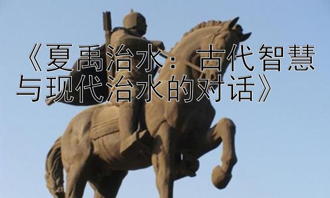 《夏禹治水：古代智慧与现代治水的对话》