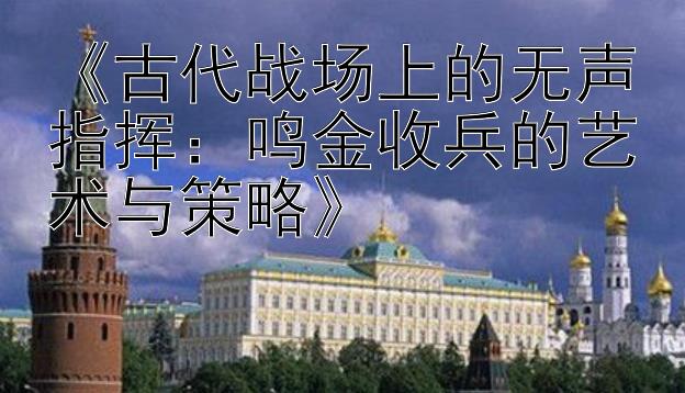 《古代战场上的无声指挥：鸣金收兵的艺术与策略》