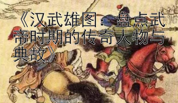 《汉武雄图：盘点武帝时期的传奇人物与典故》