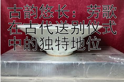 古韵悠长：劳歌在古代送别仪式中的独特地位