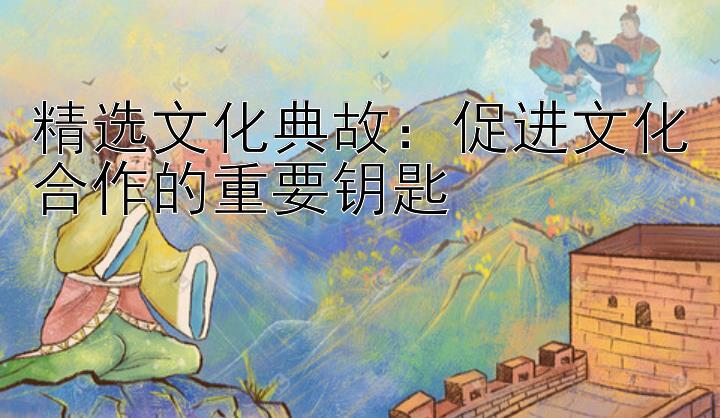 精选文化典故：促进文化合作的重要钥匙