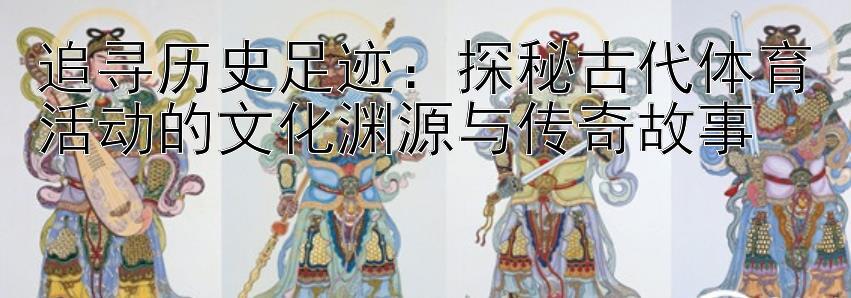 追寻历史足迹：探秘古代体育活动的文化渊源与传奇故事