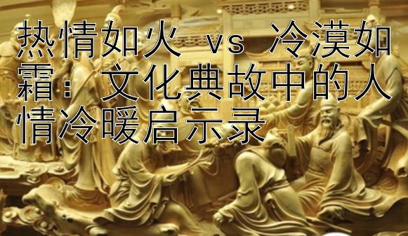 热情如火 vs 冷漠如霜：文化典故中的人情冷暖启示录