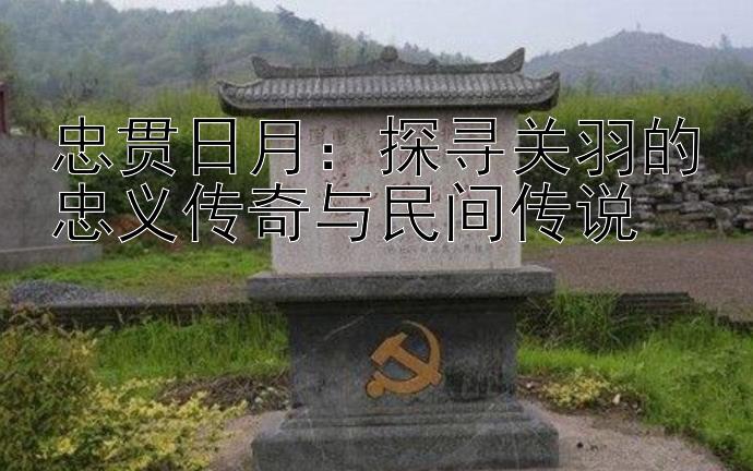 忠贯日月：探寻关羽的忠义传奇与民间传说