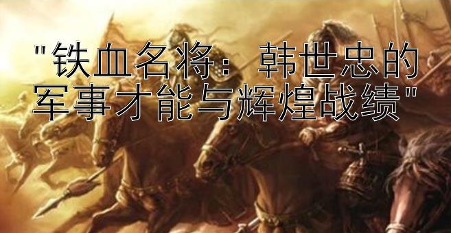 铁血名将：韩世忠的军事才能与辉煌战绩