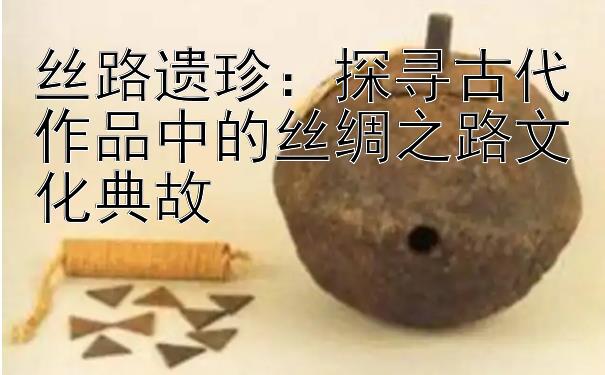 丝路遗珍：探寻古代作品中的丝绸之路文化典故