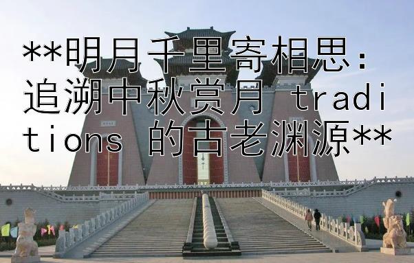 **明月千里寄相思：追溯中秋赏月 traditions 的古老渊源**