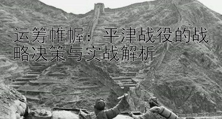 运筹帷幄：平津战役的战略决策与实战解析