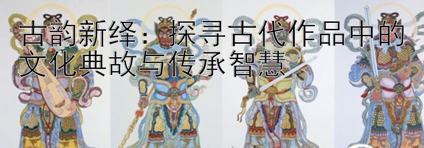 古韵新绎：探寻古代作品中的文化典故与传承智慧