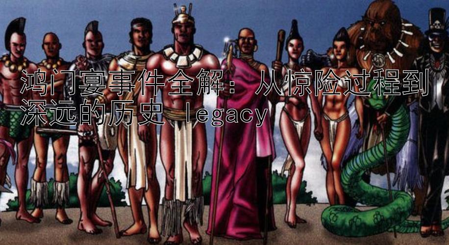 鸿门宴事件全解：从惊险过程到深远的历史 legacy