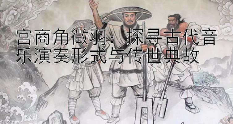 宫商角徵羽：探寻古代音乐演奏形式与传世典故