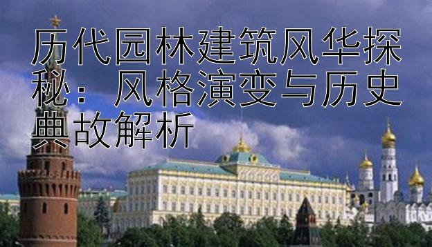 历代园林建筑风华探秘：风格演变与历史典故解析