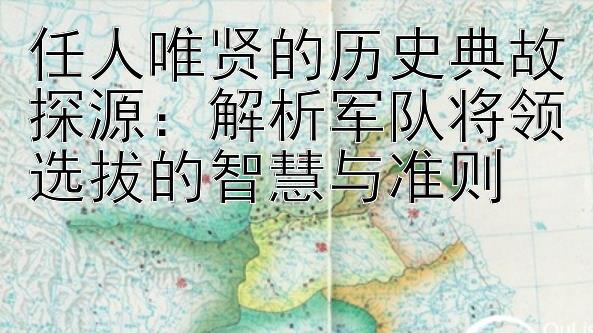 任人唯贤的历史典故探源：解析军队将领选拔的智慧与准则