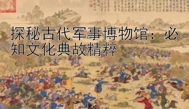 探秘古代军事博物馆：必知文化典故精粹