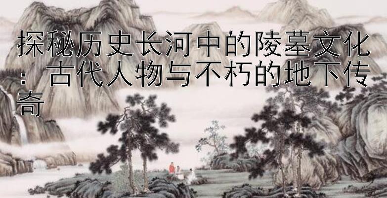 探秘历史长河中的陵墓文化：古代人物与不朽的地下传奇