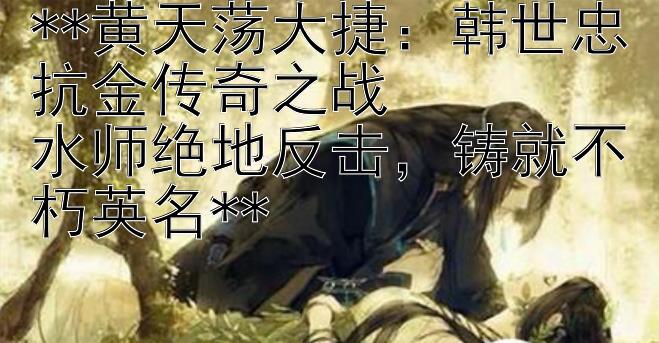 **黄天荡大捷：韩世忠抗金传奇之战  
水师绝地反击，铸就不朽英名**