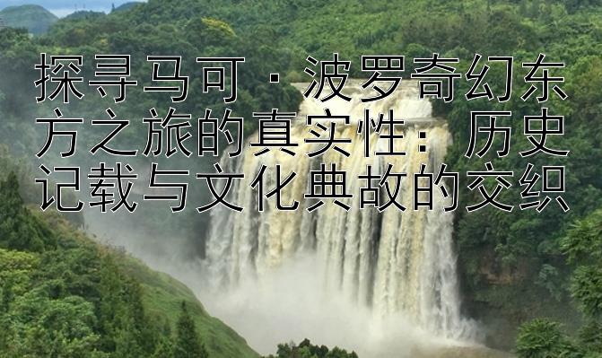 探寻马可·波罗奇幻东方之旅的真实性：历史记载与文化典故的交织