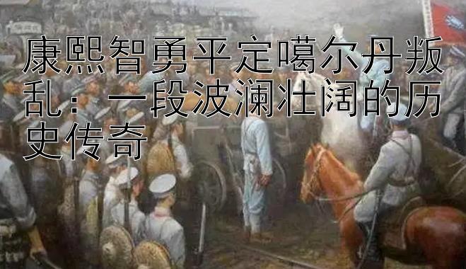 康熙智勇平定噶尔丹叛乱：一段波澜壮阔的历史传奇