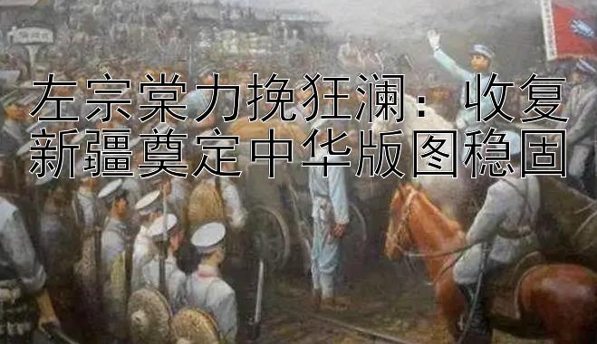 左宗棠力挽狂澜：收复新疆奠定中华版图稳固