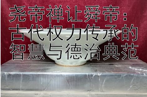 尧帝禅让舜帝：古代权力传承的智慧与德治典范