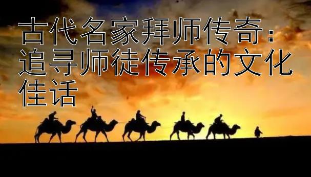 古代名家拜师传奇：追寻师徒传承的文化佳话