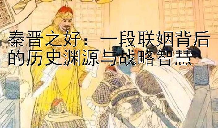 秦晋之好：一段联姻背后的历史渊源与战略智慧